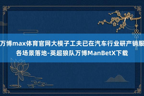 万博max体育官网大模子工夫已在汽车行业研产销服各场景落地-英超狼队万博ManBetX下载