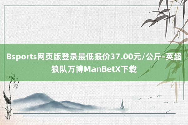 Bsports网页版登录最低报价37.00元/公斤-英超狼队万博ManBetX下载
